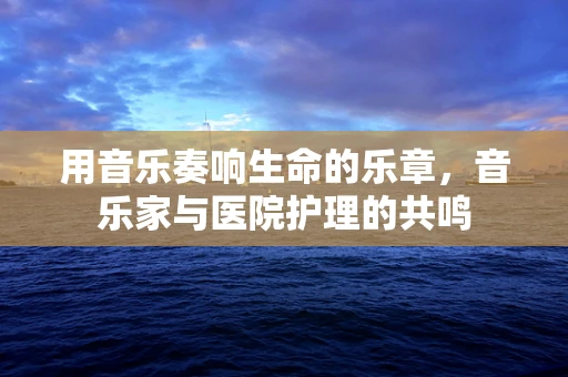 用音乐奏响生命的乐章，音乐家与医院护理的共鸣