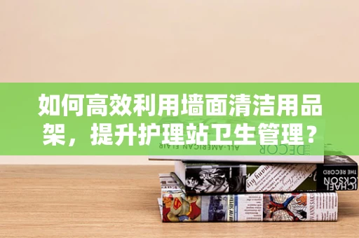 如何高效利用墙面清洁用品架，提升护理站卫生管理？