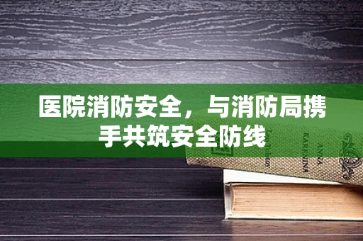 医院消防安全，与消防局携手共筑安全防线