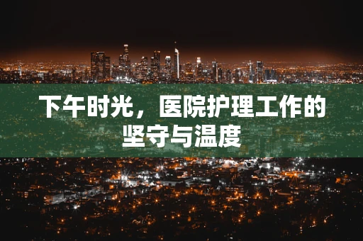 下午时光，医院护理工作的坚守与温度