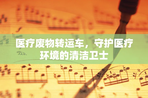 医疗废物转运车，守护医疗环境的清洁卫士