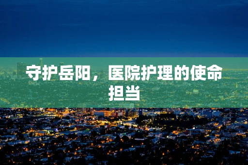 守护岳阳，医院护理的使命担当