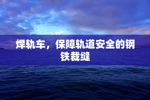 焊轨车，保障轨道安全的钢铁裁缝