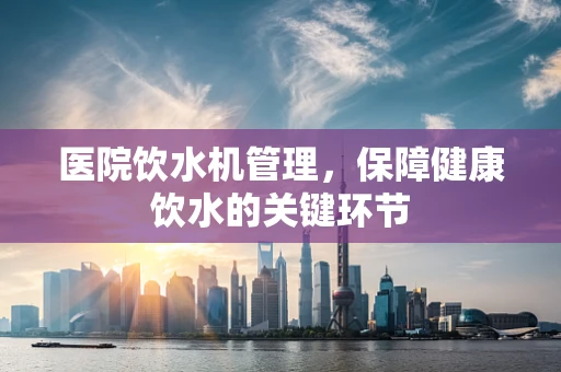 医院饮水机管理，保障健康饮水的关键环节