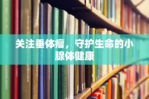 关注垂体瘤，守护生命的小腺体健康