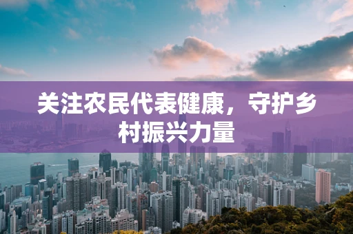 关注农民代表健康，守护乡村振兴力量