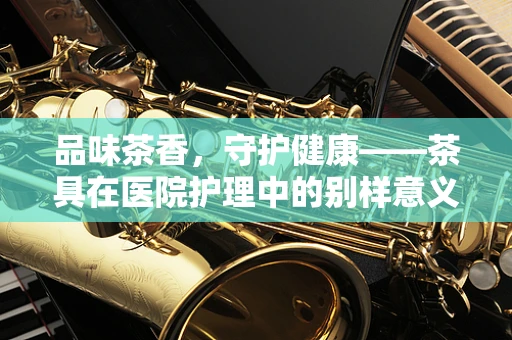 品味茶香，守护健康——茶具在医院护理中的别样意义