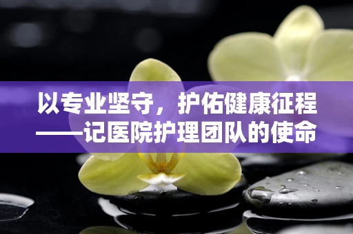 以专业坚守，护佑健康征程——记医院护理团队的使命担当