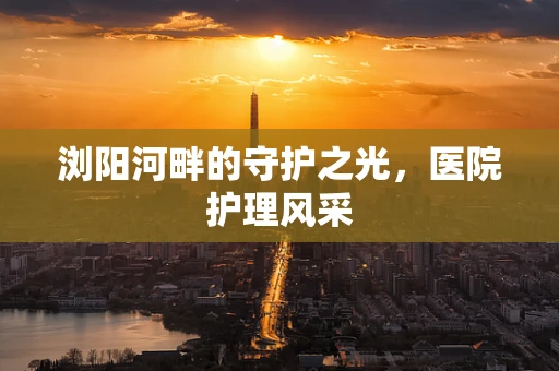浏阳河畔的守护之光，医院护理风采