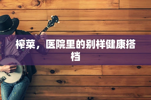 榨菜，医院里的别样健康搭档