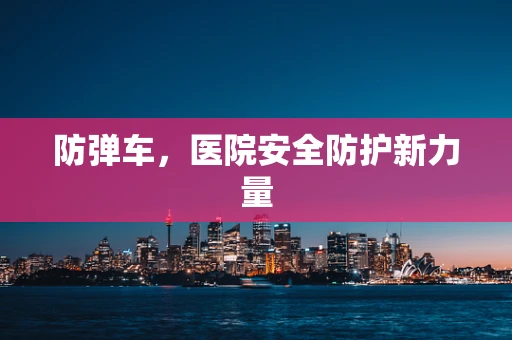 防弹车，医院安全防护新力量