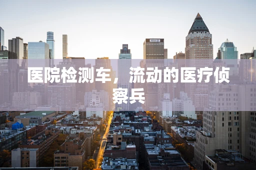 医院检测车，流动的医疗侦察兵