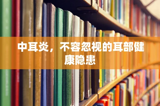 中耳炎，不容忽视的耳部健康隐患