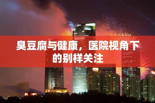 臭豆腐与健康，医院视角下的别样关注