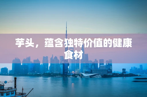 芋头，蕴含独特价值的健康食材