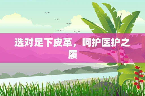 选对足下皮革，呵护医护之履