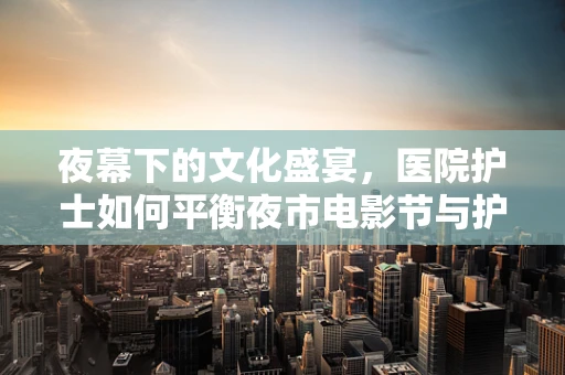 夜幕下的文化盛宴，医院护士如何平衡夜市电影节与护理职责？