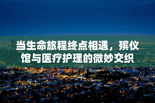当生命旅程终点相遇，殡仪馆与医疗护理的微妙交织