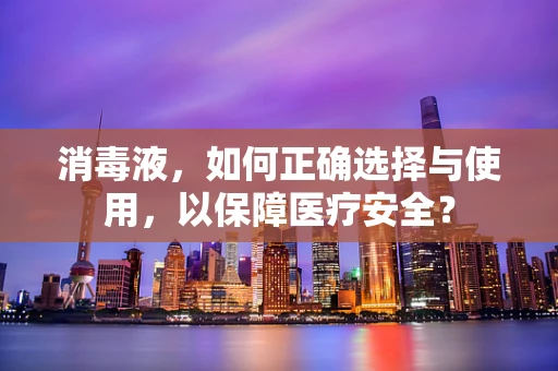 消毒液，如何正确选择与使用，以保障医疗安全？