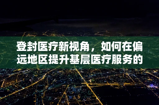 登封医疗新视角，如何在偏远地区提升基层医疗服务的可及性与效率？