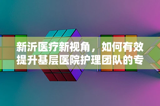 新沂医疗新视角，如何有效提升基层医院护理团队的专业技能与凝聚力？