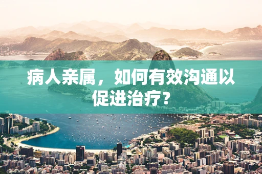 病人亲属，如何有效沟通以促进治疗？
