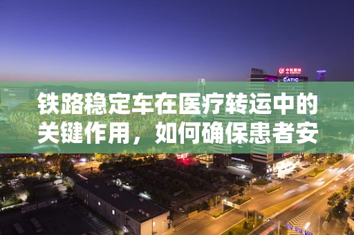 铁路稳定车在医疗转运中的关键作用，如何确保患者安全与稳定？
