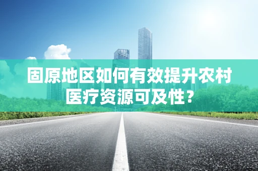 固原地区如何有效提升农村医疗资源可及性？