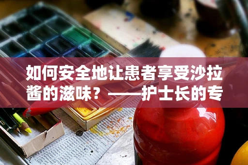 如何安全地让患者享受沙拉酱的滋味？——护士长的专业解答