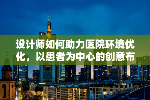 设计师如何助力医院环境优化，以患者为中心的创意布局