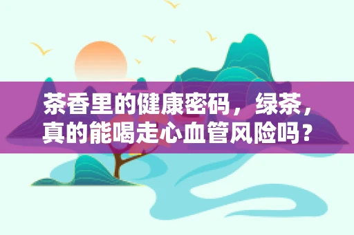 茶香里的健康密码，绿茶，真的能喝走心血管风险吗？