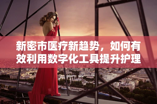 新密市医疗新趋势，如何有效利用数字化工具提升护理质量？