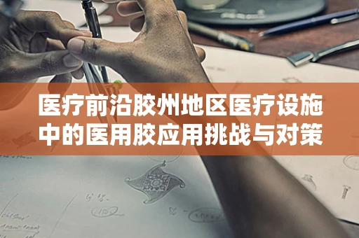 医疗前沿胶州地区医疗设施中的医用胶应用挑战与对策