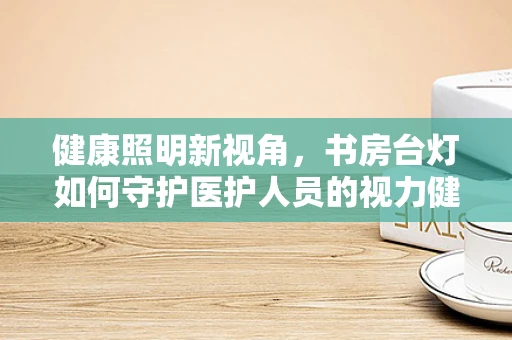 健康照明新视角，书房台灯如何守护医护人员的视力健康？