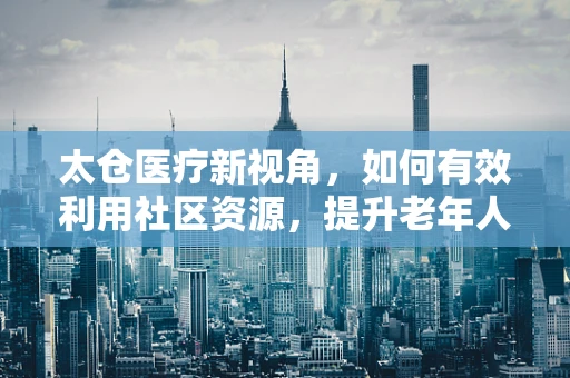 太仓医疗新视角，如何有效利用社区资源，提升老年人慢性病管理效率？