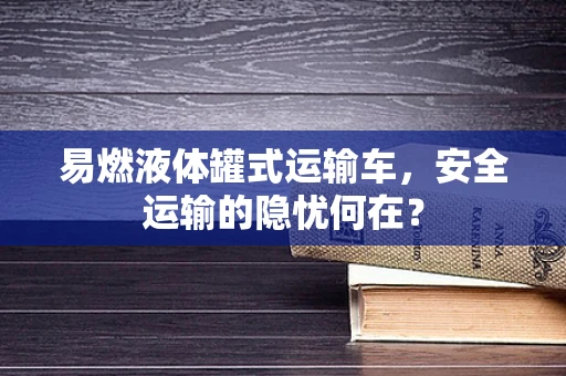 易燃液体罐式运输车，安全运输的隐忧何在？
