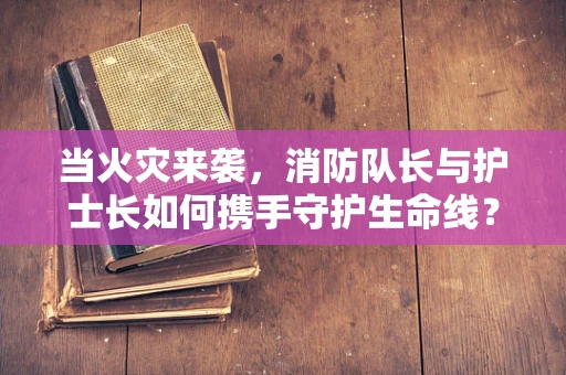当火灾来袭，消防队长与护士长如何携手守护生命线？