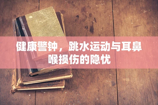 健康警钟，跳水运动与耳鼻喉损伤的隐忧
