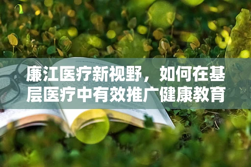 廉江医疗新视野，如何在基层医疗中有效推广健康教育？
