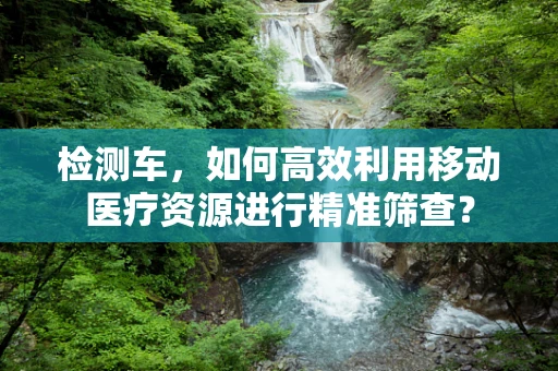 检测车，如何高效利用移动医疗资源进行精准筛查？