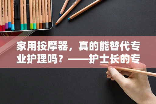 家用按摩器，真的能替代专业护理吗？——护士长的专业解析