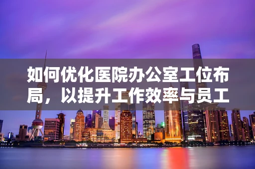 如何优化医院办公室工位布局，以提升工作效率与员工福祉？