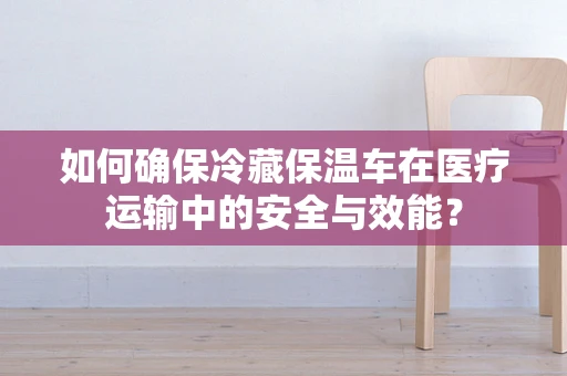 如何确保冷藏保温车在医疗运输中的安全与效能？