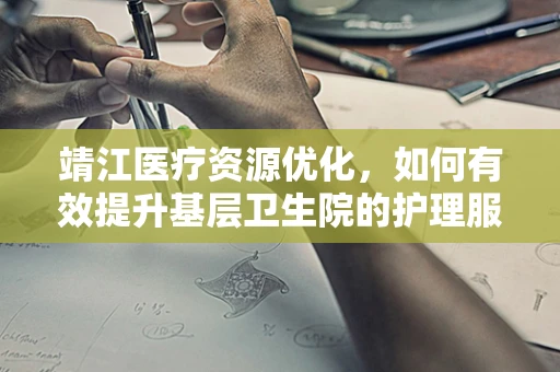 靖江医疗资源优化，如何有效提升基层卫生院的护理服务质量？