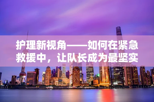 护理新视角——如何在紧急救援中，让队长成为最坚实的后盾？