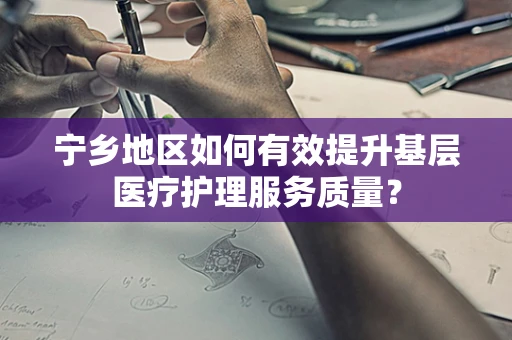 宁乡地区如何有效提升基层医疗护理服务质量？