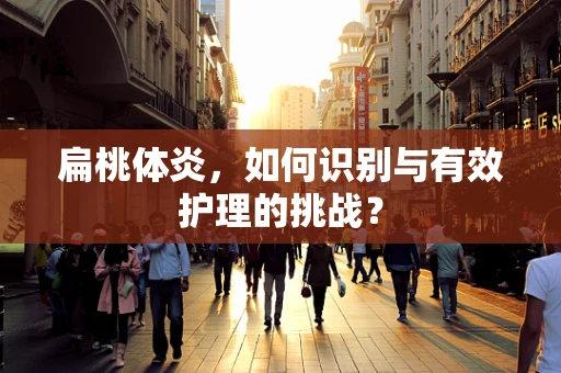 扁桃体炎，如何识别与有效护理的挑战？