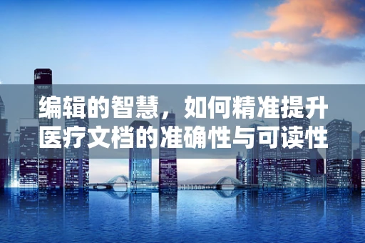 编辑的智慧，如何精准提升医疗文档的准确性与可读性？