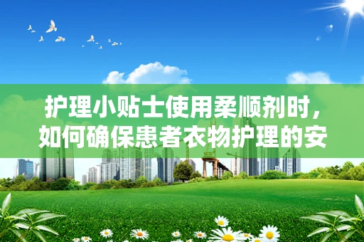 护理小贴士使用柔顺剂时，如何确保患者衣物护理的安全与舒适？