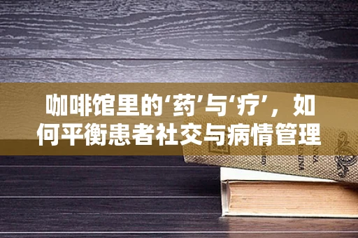 咖啡馆里的‘药’与‘疗’，如何平衡患者社交与病情管理？